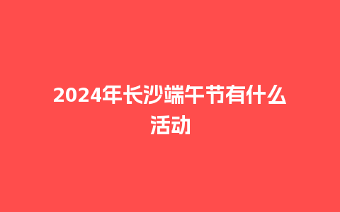 2024年长沙端午节有什么活动