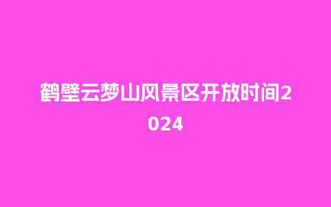 鹤壁云梦山风景区开放时间2024