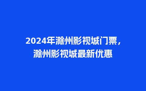 2024年滁州影视城门票，滁州影视城最新优惠