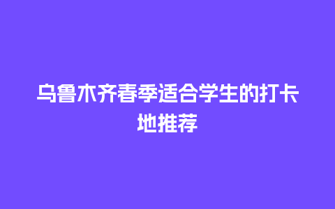 乌鲁木齐春季适合学生的打卡地推荐