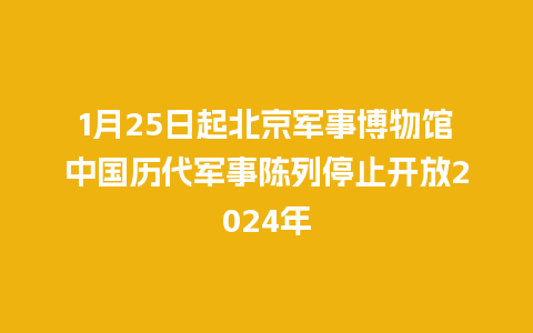 1月25日起北京军事博物馆中国历代军事陈列停止开放2024年