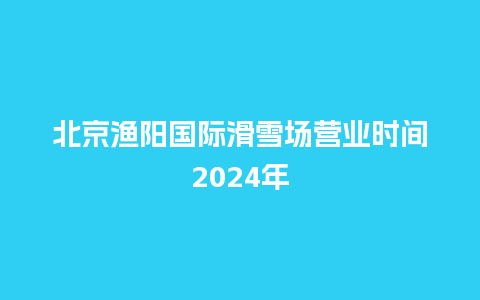 北京渔阳国际滑雪场营业时间2024年