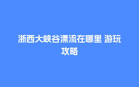 浙西大峡谷漂流在哪里 游玩攻略