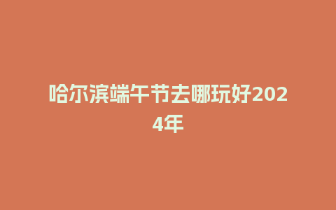 哈尔滨端午节去哪玩好2024年