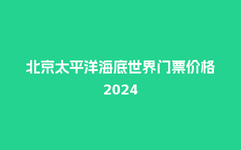 北京太平洋海底世界门票价格2024