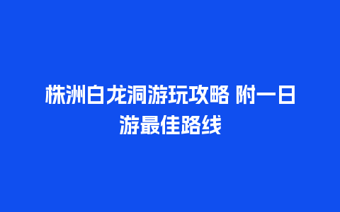 株洲白龙洞游玩攻略 附一日游最佳路线