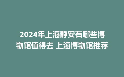 2024年上海静安有哪些博物馆值得去 上海博物馆推荐