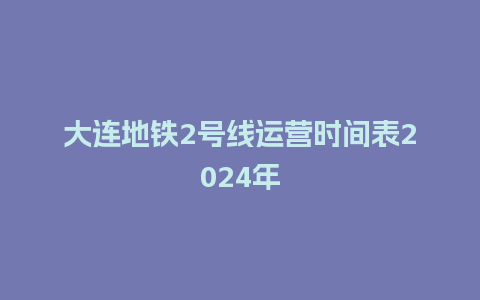 大连地铁2号线运营时间表2024年