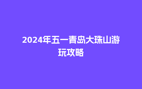 2024年五一青岛大珠山游玩攻略