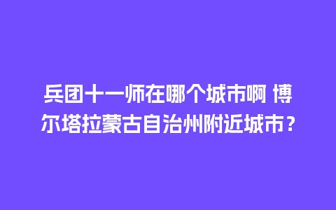 兵团十一师在哪个城市啊 博尔塔拉蒙古自治州附近城市？