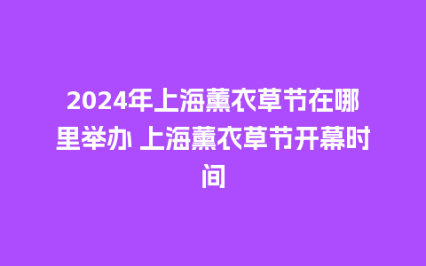 2024年上海薰衣草节在哪里举办 上海薰衣草节开幕时间