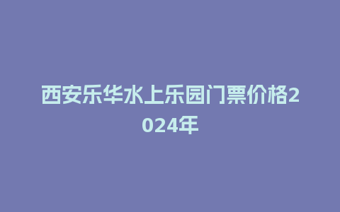 西安乐华水上乐园门票价格2024年