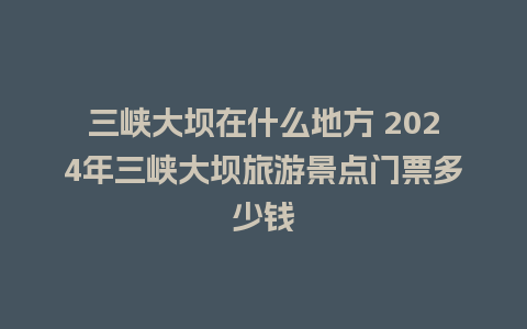 三峡大坝在什么地方 2024年三峡大坝旅游景点门票多少钱