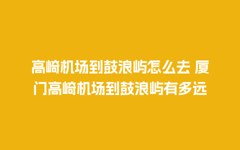 高崎机场到鼓浪屿怎么去 厦门高崎机场到鼓浪屿有多远