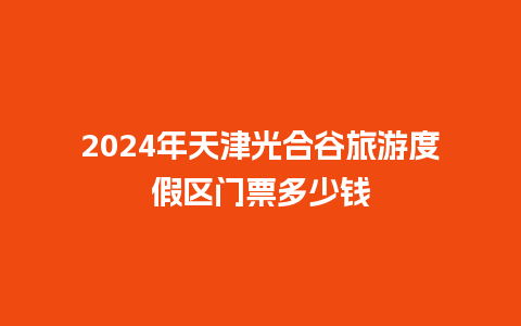 2024年天津光合谷旅游度假区门票多少钱