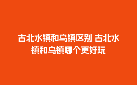 古北水镇和乌镇区别 古北水镇和乌镇哪个更好玩