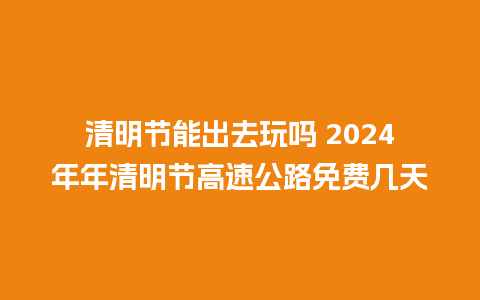 清明节能出去玩吗 2024年年清明节高速公路免费几天