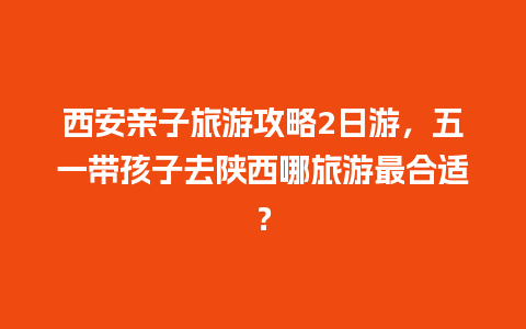 西安亲子旅游攻略2日游，五一带孩子去陕西哪旅游最合适？