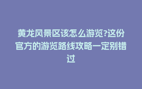 黄龙风景区该怎么游览?这份官方的游览路线攻略一定别错过