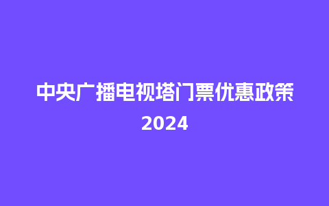 中央广播电视塔门票优惠政策2024