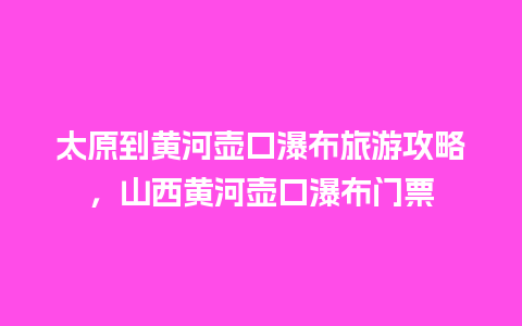 太原到黄河壶口瀑布旅游攻略，山西黄河壶口瀑布门票