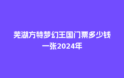 芜湖方特梦幻王国门票多少钱一张2024年