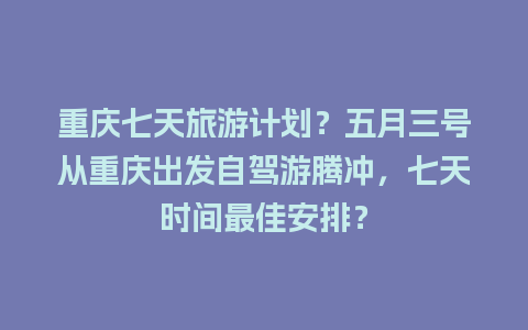 重庆七天旅游计划？五月三号从重庆出发自驾游腾冲，七天时间最佳安排？