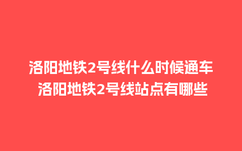 洛阳地铁2号线什么时候通车 洛阳地铁2号线站点有哪些