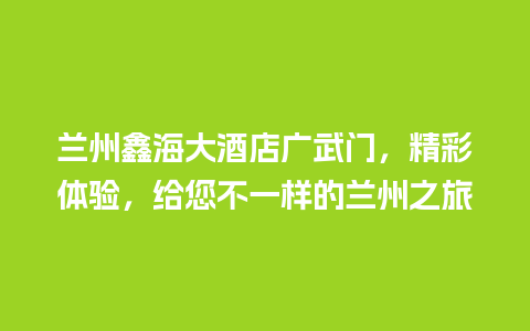 兰州鑫海大酒店广武门，精彩体验，给您不一样的兰州之旅