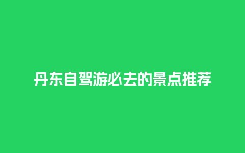 丹东自驾游必去的景点推荐