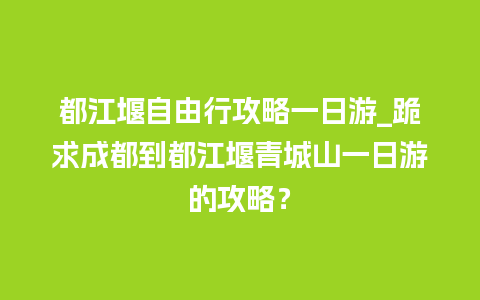 都江堰自由行攻略一日游_跪求成都到都江堰青城山一日游的攻略？