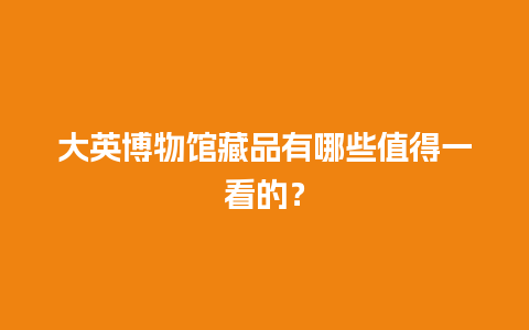 大英博物馆藏品有哪些值得一看的？