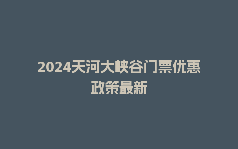 2024天河大峡谷门票优惠政策最新