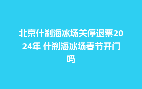 北京什刹海冰场关停退票2024年 什刹海冰场春节开门吗