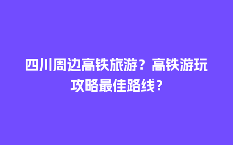 四川周边高铁旅游？高铁游玩攻略最佳路线？