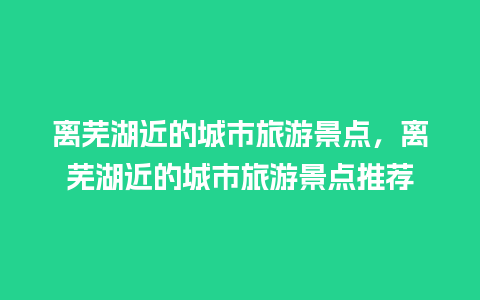 离芜湖近的城市旅游景点，离芜湖近的城市旅游景点推荐