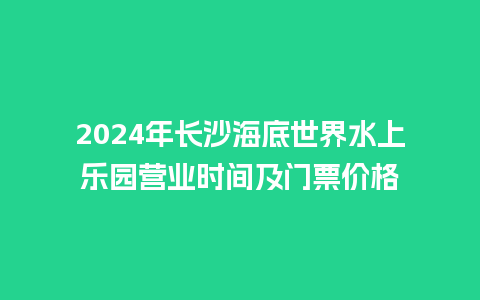 2024年长沙海底世界水上乐园营业时间及门票价格