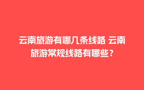 云南旅游有哪几条线路 云南旅游常规线路有哪些？