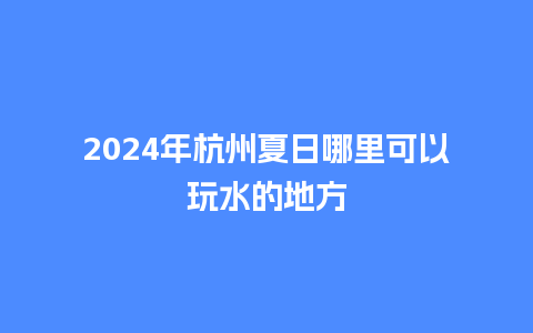 2024年杭州夏日哪里可以玩水的地方