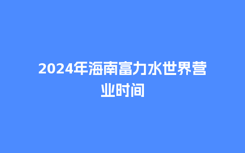 2024年海南富力水世界营业时间