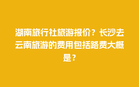 湖南旅行社旅游报价？长沙去云南旅游的费用包括路费大概是？