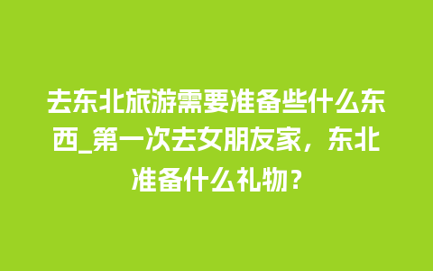 去东北旅游需要准备些什么东西_第一次去女朋友家，东北准备什么礼物？