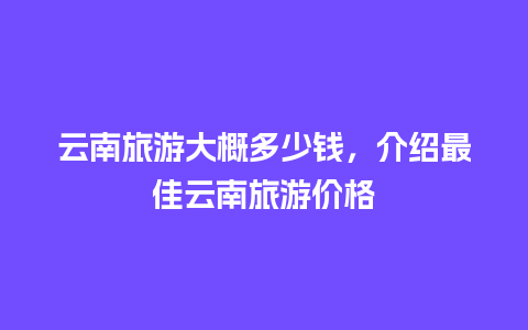 云南旅游大概多少钱，介绍最佳云南旅游价格