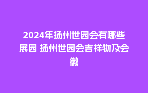 2024年扬州世园会有哪些展园 扬州世园会吉祥物及会徽