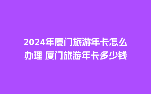 2024年厦门旅游年卡怎么办理 厦门旅游年卡多少钱