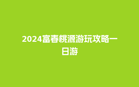 2024富春桃源游玩攻略一日游