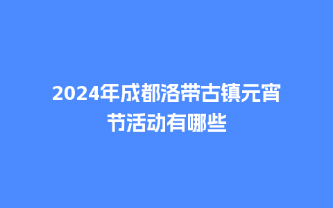 2024年成都洛带古镇元宵节活动有哪些