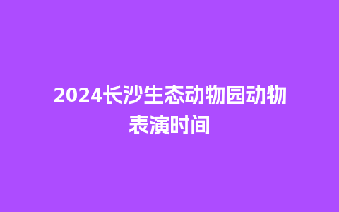 2024长沙生态动物园动物表演时间