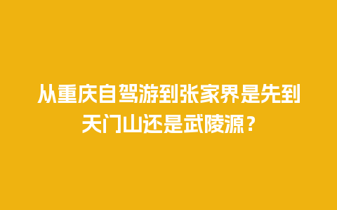 从重庆自驾游到张家界是先到天门山还是武陵源？