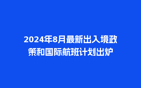 2024年8月最新出入境政策和国际航班计划出炉